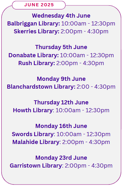 June 2025 Wednesday 4th June Balbriggan Library: 10:00am - 12:30pm Skerries Library: 2:00pm - 4:30pm Thursday 5th June Donabate Library: 10:00am - 12:30pm Rush Library: 2:00pm - 4:30pm Monday 9th June Blanchardstown Library: 2:00 - 4:30pm Thursday 12th June Howth Library: 10:00am - 12:30pm Monday 16th June Swords Library: 10:00am - 12:30pm Malahide Library: 2:00pm - 4:30pm Monday 23rd June Garristown Library: 2:00pm - 4:30pm