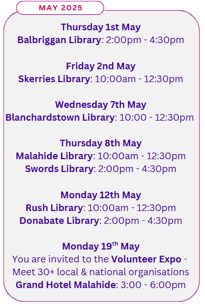 may 2025 Thursday 1st May Balbriggan Library: 2:00pm - 4:30pm Friday 2nd May Skerries Library: 10:00am - 12:30pm Wednesday 7th May Blanchardstown Library: 10:00 - 12:30pm Thursday 8th May Malahide Library: 10:00am - 12:30pm Swords Library: 2:00pm - 4:30pm Monday 12th May Rush Library: 10:00am - 12:30pm Donabate Library: 2:00pm - 4:30pm Monday 19th May You are invited to the Volunteer Expo - Meet 30+ local & national organisations Grand Hotel Malahide: 3:00 - 6:00pm