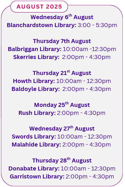 August 2025 Wednesday 6th August Blanchardstown Library: 3:00 - 5:30pm Thursday 7th August Balbriggan Library: 10:00am -12:30pm Skerries Library: 2:00pm - 4:30pm Thursday 21st August Howth Library: 10:00am - 12:30pm Baldoyle Library: 2:00pm - 4:30pm Monday 25th August Rush Library: 2:00pm - 4:30pm Wednesday 27th August Swords Library: 10:00am - 12:30pm Malahide Library: 2:00pm - 4:30pm Thursday 28th August Donabate Library: 10:00am - 12:30pm Garristown Library: 2:00pm - 4:30pm